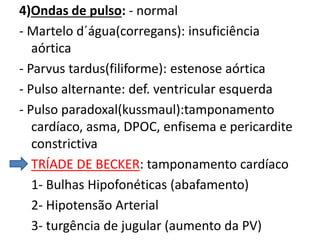 4)Ondas de pulso: - normal
- Martelo d´água(corregans): insuficiência
aórtica
- Parvus tardus(filiforme): estenose aórtica
- Pulso alternante: def. ventricular esquerda
- Pulso paradoxal(kussmaul):tamponamento
cardíaco, asma, DPOC, enfisema e pericardite
constrictiva
TRÍADE DE BECKER: tamponamento cardíaco
1- Bulhas Hipofonéticas (abafamento)
2- Hipotensão Arterial
3- turgência de jugular (aumento da PV)
 