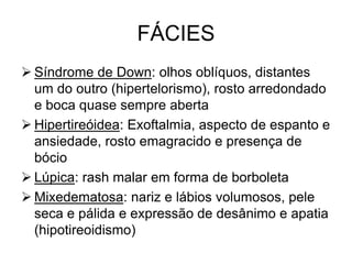 FÁCIES
 Síndrome de Down: olhos oblíquos, distantes
um do outro (hipertelorismo), rosto arredondado
e boca quase sempre aberta
 Hipertireóidea: Exoftalmia, aspecto de espanto e
ansiedade, rosto emagracido e presença de
bócio
 Lúpica: rash malar em forma de borboleta
 Mixedematosa: nariz e lábios volumosos, pele
seca e pálida e expressão de desânimo e apatia
(hipotireoidismo)
 