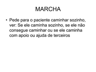 MARCHA
• Pede para o paciente caminhar sozinho,
ver: Se ele caminha sozinho, se ele não
consegue caminhar ou se ele caminha
com apoio ou ajuda de terceiros
 