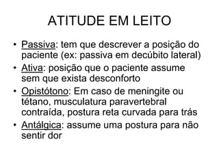 ATITUDE EM LEITO
• Passiva: tem que descrever a posição do
paciente (ex: passiva em decúbito lateral)
• Ativa: posição que o paciente assume
sem que exista desconforto
• Opistótono: Em caso de meningite ou
tétano, musculatura paravertebral
contraída, postura reta curvada para trás
• Antálgica: assume uma postura para não
sentir dor
 