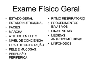 Exame Físico Geral
• ESTADO GERAL
• ESTADO NUTRICIONAL
• FÁCIES
• MARCHA
• ATITUDE EM LEITO
• NÍVEL DE CONCIÊNCIA
• GRAU DE ORIENTAÇÃO
• PELE E MUCOSAS
• PERFUSÃO
PERIFÉRICA
• RITMO RESPIRATÓRIO
• PROCEDIMENTOS
INVASIVOS
• SINAIS VITAIS
• MEDIDAS
ANTROPOMÉTRICAS
• LINFONODOS
 