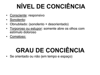 NÍVEL DE CONCIÊNCIA
• Consciente: responsivo
• Sonolento:
• Obnubilado: (sonolento + desorientado)
• Torporoso ou estupor: somente abre os olhos com
estímulo doloroso
• Comatoso:
GRAU DE CONCIÊNCIA
• Se orientado ou não (em tempo e espaço)
 