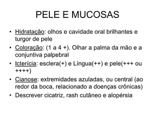 PELE E MUCOSAS
• Hidratação: olhos e cavidade oral brilhantes e
turgor de pele
• Coloração: (1 a 4 +). Olhar a palma da mão e a
conjuntiva palpebral
• Icterícia: esclera(+) e Língua(++) e pele(+++ ou
++++)
• Cianose: extremidades azuladas, ou central (ao
redor da boca, relacionado a doenças crônicas)
• Descrever cicatriz, rash cutâneo e alopérsia
 