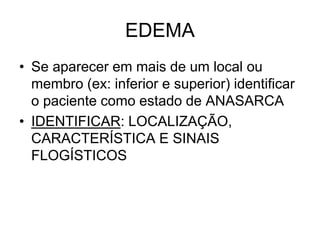 EDEMA
• Se aparecer em mais de um local ou
membro (ex: inferior e superior) identificar
o paciente como estado de ANASARCA
• IDENTIFICAR: LOCALIZAÇÃO,
CARACTERÍSTICA E SINAIS
FLOGÍSTICOS
 