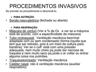 PROCEDIMENTOS INVASIVOS
Se prender ao procedimento e descrevê-lo.
 PARA NUTRIÇÃO:
• Sonda naso-gástrica (fechada ou aberta)
 PARA RESPIRAÇÃO:
• Máscara de venturi (Ver a % de O2 e ver se a máquina
está de acordo, com a especificidade da máscara)
• Tubo orotraqueal: Ventilação mecânica bem/mal
adaptada com ou sem condensado (forma líquida que
tem que ser retirado, pois é um meio de cultura para
bactéria). Ver se o cuff está com uma pressão
adequada, nem muito cheio pq pode dar necrose de
traquéia e nem muito seco pq pode o ar voltar ou entrar
alguma coisa nos pulmões.
• Traqueostomisado: Ventilação mecânica
• Catéter nasal: não é ventilação mecânica (auxiliar
respiratório)
 