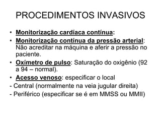 PROCEDIMENTOS INVASIVOS
• Monitorização cardíaca contínua:
• Monitorização contínua da pressão arterial:
Não acreditar na máquina e aferir a pressão no
paciente.
• Oxímetro de pulso: Saturação do oxigênio (92
a 94 – normal).
• Acesso venoso: especificar o local
- Central (normalmente na veia jugular direita)
- Periférico (especificar se é em MMSS ou MMII)
 