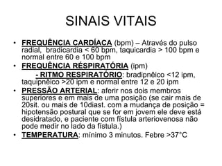 SINAIS VITAIS
• FREQUÊNCIA CARDÍACA (bpm) – Através do pulso
radial, bradicardia < 60 bpm, taquicardia > 100 bpm e
normal entre 60 e 100 bpm
• FREQUÊNCIA RÉSPIRATÓRIA (ipm)
- RITMO RESPIRATÓRIO: bradipnêico <12 ipm,
taquipnêico >20 ipm e normal entre 12 e 20 ipm
• PRESSÃO ARTERIAL: aferir nos dois membros
superiores e em mais de uma posição (se cair mais de
20sit. ou mais de 10diast. com a mudança de posição =
hipotensão postural que se for em jovem ele deve está
desidratado, e paciente com fístula arteriovenosa não
pode medir no lado da fístula.)
• TEMPERATURA: mínimo 3 minutos. Febre >37°C
 
