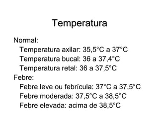 Temperatura
Normal:
Temperatura axilar: 35,5°C a 37°C
Temperatura bucal: 36 a 37,4°C
Temperatura retal: 36 a 37,5°C
Febre:
Febre leve ou febrícula: 37°C a 37,5°C
Febre moderada: 37,5°C a 38,5°C
Febre elevada: acima de 38,5°C
 