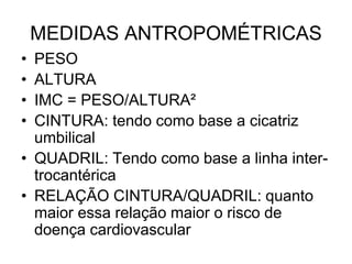 MEDIDAS ANTROPOMÉTRICAS
• PESO
• ALTURA
• IMC = PESO/ALTURA²
• CINTURA: tendo como base a cicatriz
umbilical
• QUADRIL: Tendo como base a linha inter-
trocantérica
• RELAÇÃO CINTURA/QUADRIL: quanto
maior essa relação maior o risco de
doença cardiovascular
 