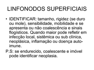 LINFONODOS SUPERFICIAIS
• IDENTIFICAR: tamanho, rigidez (se duro
ou mole), sensibilidade, mobilidade e se
apresenta ou não coalescência e sinais
flogísticos. Quando maior pode refletir em
infecção local, sistêmica ou sub clínica,
neoplásica, inflamação ou doença auto-
imune.
P.S: se endurecido, coalescente e imóvel
pode identificar neoplasia.
 