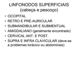 LINFONODOS SUPERFICIAIS
(cabeça e pescoço)
• OCCIPITAL
• RETRO E PRÉ-AURICULAR
• SUBMANDIBULAR E SUBMENTUAL
• AMIGDALIANO (geralmente encontrado)
• CERVICAL ANT. E POST.
• SUPRA E INFRA CLAVICULAR (deve-se
a problemas torácico ou abdominais)
 