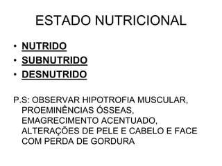 ESTADO NUTRICIONAL
• NUTRIDO
• SUBNUTRIDO
• DESNUTRIDO
P.S: OBSERVAR HIPOTROFIA MUSCULAR,
PROEMINÊNCIAS ÓSSEAS,
EMAGRECIMENTO ACENTUADO,
ALTERAÇÕES DE PELE E CABELO E FACE
COM PERDA DE GORDURA
 