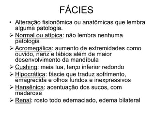 FÁCIES
• Alteração fisionômica ou anatômicas que lembra
alguma patologia.
 Normal ou atípica: não lembra nenhuma
patologia
 Acromegálica: aumento de extremidades como
ouvido, nariz e lábios além de maior
desenvolvimento da mandíbula
 Cushing: meia lua, terço inferior redondo
 Hipocrática: fáscie que traduz sofrimento,
emagrecida e olhos fundos e inexpressivos
 Hansênica: acentuação dos sucos, com
madarose
 Renal: rosto todo edemaciado, edema bilateral
 