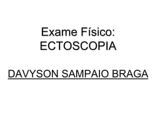 Exame Físico:
ECTOSCOPIA
DAVYSON SAMPAIO BRAGA
 