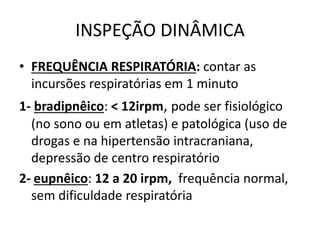 INSPEÇÃO DINÂMICA
• FREQUÊNCIA RESPIRATÓRIA: contar as
incursões respiratórias em 1 minuto
1- bradipnêico: < 12irpm, pode ser fisiológico
(no sono ou em atletas) e patológica (uso de
drogas e na hipertensão intracraniana,
depressão de centro respiratório
2- eupnêico: 12 a 20 irpm, frequência normal,
sem dificuldade respiratória
 