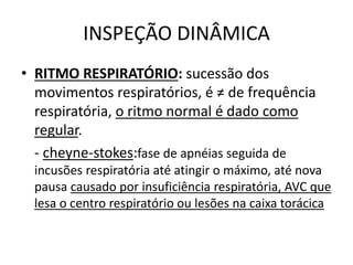 INSPEÇÃO DINÂMICA
• RITMO RESPIRATÓRIO: sucessão dos
movimentos respiratórios, é ≠ de frequência
respiratória, o ritmo normal é dado como
regular.
- cheyne-stokes:fase de apnéias seguida de
incusões respiratória até atingir o máximo, até nova
pausa causado por insuficiência respiratória, AVC que
lesa o centro respiratório ou lesões na caixa torácica
 