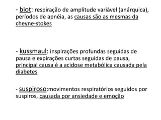 - biot: respiração de amplitude variável (anárquica),
períodos de apnéia, as causas são as mesmas da
cheyne-stokes
- kussmaul: inspirações profundas seguidas de
pausa e expirações curtas seguidas de pausa,
principal causa é a acidose metabólica causada pela
diabetes
- suspiroso:movimentos respiratórios seguidos por
suspiros, causada por ansiedade e emoção
 