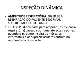 INSPEÇÃO DINÂMICA
• AMPLITUDE RESPIRATÓRIA: DIZER SE A
RESPIRAÇÃO DO PACIENTE É NORMAL,
SUPERFICIAL OU PROFUNDA
• TIRAGEM: dificuldade para respirar (insuficiência
respiratória) causada por uma atelectasia por ex.,
quando o paciente inspira os músculos
intercostais e os supraclaviculares entram no
momento da respiração
 
