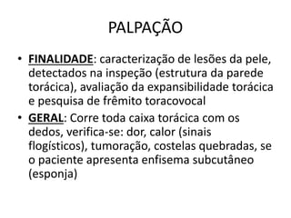 PALPAÇÃO
• FINALIDADE: caracterização de lesões da pele,
detectados na inspeção (estrutura da parede
torácica), avaliação da expansibilidade torácica
e pesquisa de frêmito toracovocal
• GERAL: Corre toda caixa torácica com os
dedos, verifica-se: dor, calor (sinais
flogísticos), tumoração, costelas quebradas, se
o paciente apresenta enfisema subcutâneo
(esponja)
 