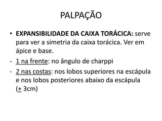 PALPAÇÃO
• EXPANSIBILIDADE DA CAIXA TORÁCICA: serve
para ver a simetria da caixa torácica. Ver em
ápice e base.
- 1 na frente: no ângulo de charppi
- 2 nas costas: nos lobos superiores na escápula
e nos lobos posteriores abaixo da escápula
(+ 3cm)
 