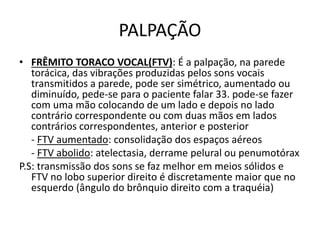 PALPAÇÃO
• FRÊMITO TORACO VOCAL(FTV): É a palpação, na parede
torácica, das vibrações produzidas pelos sons vocais
transmitidos a parede, pode ser simétrico, aumentado ou
diminuído, pede-se para o paciente falar 33. pode-se fazer
com uma mão colocando de um lado e depois no lado
contrário correspondente ou com duas mãos em lados
contrários correspondentes, anterior e posterior
- FTV aumentado: consolidação dos espaços aéreos
- FTV abolido: atelectasia, derrame pelural ou penumotórax
P.S: transmissão dos sons se faz melhor em meios sólidos e
FTV no lobo superior direito é discretamente maior que no
esquerdo (ângulo do brônquio direito com a traquéia)
 