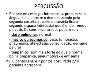 PERCUSSÃO
• Realizar nos espaços intercostais. procura-se o
ângulo de lui e corre o dedo passando pela
segunda costela,a abaixo da costela fica o
segundo espaço intercostal que é onde iremos
percutir. Os sons encontrados podem ser:
- claro pulmonar: normal
- maciço ou submaciço: osso, tumoração,
pneumonia, atelectasia, consolidação, derrame
pelural
- timpânico: som mais forte do que o normal,
bolha timpânica, pneumotórax e enfisema
P.S: 6 pontos ant. e 7 pontos post. Pedis p/ o
paciente abraçar-se.
 
