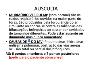 AUSCULTA
• MURMÚRIO VESICULAR: (som normal) são os
ruídos respiratórios ouvidos na maior parte do
tórax. São produzidos pela turbulência do ar
circulante ao chocar-se contra as saliências das
bifurcarções brônquicas ao passar por cavidades
de tamanhos diferentes. Pode estar ausente ou
diminuído mas nunca aumentado
• CAUSAS DE DO MV: Pneumotórax, hidrotórax,
enfisema pulmonar, obstrução das vias aéreas,
oclusão total ou parcial dos brônquicos
P.S: 6 pontos anteriores e 7 pontos posteriores
(pedir para o paciente abraçar-se)
 