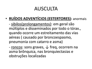 AUSCULTA
• RUÍDOS ADVENTÍCIOS (ESTERTORES): anormais
- sibilos(prolongamentos): em geral são
múltiplos e disseminados por todo o tórax.,
quando ocorre um estreitamento das vias
aéreas ( causado por broncoespasmo,
pneumonia com catarro e asma)
- roncos: sons graves, ↓ freq, ocorrem na
asma brônquica, nas bronquiectasias e
obstruções localizadas
 