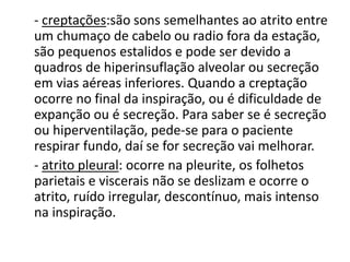 - creptações:são sons semelhantes ao atrito entre
um chumaço de cabelo ou radio fora da estação,
são pequenos estalidos e pode ser devido a
quadros de hiperinsuflação alveolar ou secreção
em vias aéreas inferiores. Quando a creptação
ocorre no final da inspiração, ou é dificuldade de
expanção ou é secreção. Para saber se é secreção
ou hiperventilação, pede-se para o paciente
respirar fundo, daí se for secreção vai melhorar.
- atrito pleural: ocorre na pleurite, os folhetos
parietais e viscerais não se deslizam e ocorre o
atrito, ruído irregular, descontínuo, mais intenso
na inspiração.
 
