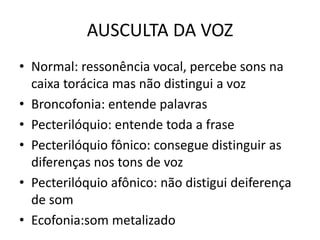 AUSCULTA DA VOZ
• Normal: ressonência vocal, percebe sons na
caixa torácica mas não distingui a voz
• Broncofonia: entende palavras
• Pecterilóquio: entende toda a frase
• Pecterilóquio fônico: consegue distinguir as
diferenças nos tons de voz
• Pecterilóquio afônico: não distigui deiferença
de som
• Ecofonia:som metalizado
 