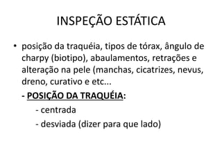 INSPEÇÃO ESTÁTICA
• posição da traquéia, tipos de tórax, ângulo de
charpy (biotipo), abaulamentos, retrações e
alteração na pele (manchas, cicatrizes, nevus,
dreno, curativo e etc...
- POSIÇÃO DA TRAQUÉIA:
- centrada
- desviada (dizer para que lado)
 