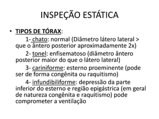 INSPEÇÃO ESTÁTICA
• TIPOS DE TÓRAX:
1- chato: normal (Diâmetro látero lateral >
que o ântero posterior aproximadamente 2x)
2- tonel: enfisematoso (diâmetro ântero
posterior maior do que o látero lateral)
3- cariniforme: esterno proeminente (pode
ser de forma congênita ou raquitismo)
4- infundibiliforme: depressão da parte
inferior do esterno e região epigástrica (em geral
de natureza congênita e raquitismo) pode
comprometer a ventilação
 