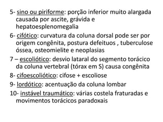 5- sino ou piriforme: porção inferior muito alargada
causada por ascite, grávida e
hepatoesplenomegalia
6- cifótico: curvatura da coluna dorsal pode ser por
origem congênita, postura defeituos , tuberculose
óssea, osteomielite e neoplasias
7 – escoliótico: desvio lataral do segmento torácico
da coluna vertebral (tórax em S) causa congênita
8- cifoescoliótico: cifose + escoliose
9- lordótico: acentuação da coluna lombar
10- instável traumático: várias costela fraturadas e
movimentos torácicos paradoxais
 