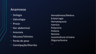 Anamnese
• Disfagia
• Odinofagia
• Pirose
• Dor abdominal
• Anorexia
• Náuseas/Vômitos
• Perda de peso
• Constipação/Diarréia
Hematêmese/Melena
Enteorragia
Hematoquezia
Icterícia
Polaciúria
Poliúria
Nictúria
Incontinência Urinária
Oligúria/Anúria
...
 