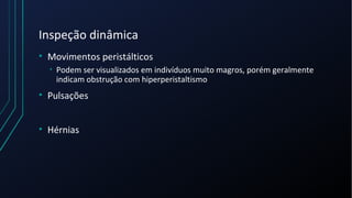 Inspeção dinâmica
• Movimentos peristálticos
• Podem ser visualizados em indivíduos muito magros, porém geralmente
indicam obstrução com hiperperistaltismo
• Pulsações
• Hérnias
 