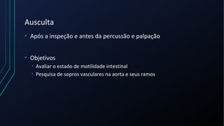 Ausculta
• Após a inspeção e antes da percussão e palpação
• Objetivos
• Avaliar o estado de motilidade intestinal
• Pesquisa de sopros vasculares na aorta e seus ramos
 