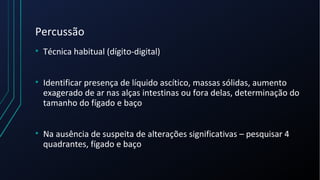 Percussão
• Técnica habitual (dígito-digital)
• Identificar presença de líquido ascítico, massas sólidas, aumento
exagerado de ar nas alças intestinas ou fora delas, determinação do
tamanho do fígado e baço
• Na ausência de suspeita de alterações significativas – pesquisar 4
quadrantes, fígado e baço
 