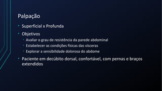 Palpação
• Superficial x Profunda
• Objetivos
• Avaliar o grau de resistência da parede abdominal
• Estabelecer as condições físicas das vísceras
• Explorar a sensibilidade dolorosa do abdome
• Paciente em decúbito dorsal, confortável, com pernas e braços
extendidos
 