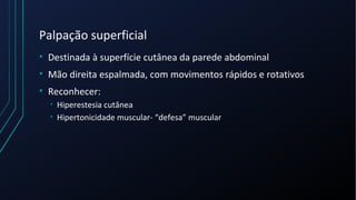 Palpação superficial
• Destinada à superfície cutânea da parede abdominal
• Mão direita espalmada, com movimentos rápidos e rotativos
• Reconhecer:
• Hiperestesia cutânea
• Hipertonicidade muscular- “defesa” muscular
 