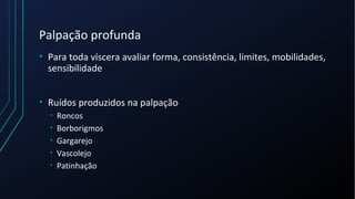 Palpação profunda
• Para toda víscera avaliar forma, consistência, limites, mobilidades,
sensibilidade
• Ruídos produzidos na palpação
• Roncos
• Borborigmos
• Gargarejo
• Vascolejo
• Patinhação
 