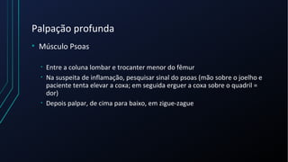 Palpação profunda
• Músculo Psoas
• Entre a coluna lombar e trocanter menor do fêmur
• Na suspeita de inflamação, pesquisar sinal do psoas (mão sobre o joelho e
paciente tenta elevar a coxa; em seguida erguer a coxa sobre o quadril =
dor)
• Depois palpar, de cima para baixo, em zigue-zague
 