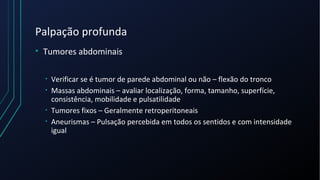 Palpação profunda
• Tumores abdominais
• Verificar se é tumor de parede abdominal ou não – flexão do tronco
• Massas abdominais – avaliar localização, forma, tamanho, superfície,
consistência, mobilidade e pulsatilidade
• Tumores fixos – Geralmente retroperitoneais
• Aneurismas – Pulsação percebida em todos os sentidos e com intensidade
igual
 