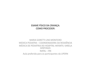 EXAME FÍSICO DA CRIANÇA:
              COMO PROCEDER:



         MARIA GORETTI LINS MONTEIRO
MEDICA PEDIATRA – COORDENADORA DA RESIDÊNCIA
MÉDICA DE PEDIATRIA DO HOSPITAL INFANTIL VARELA
                   SANTIAGO.
                   NATAL – RN
  Aula proferida para os participantes da LIPERN
 