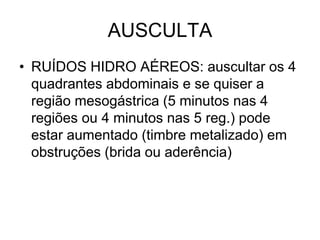 AUSCULTA
• RUÍDOS HIDRO AÉREOS: auscultar os 4
quadrantes abdominais e se quiser a
região mesogástrica (5 minutos nas 4
regiões ou 4 minutos nas 5 reg.) pode
estar aumentado (timbre metalizado) em
obstruções (brida ou aderência)
 
