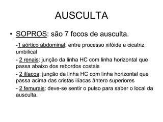 AUSCULTA
• SOPROS: são 7 focos de ausculta.
-1 aórtico abdominal: entre processo xifóide e cicatriz
umbilical
- 2 renais: junção da linha HC com linha horizontal que
passa abaixo dos rebordos costais
- 2 ilíacos: junção da linha HC com linha horizontal que
passa acima das cristas ilíacas ântero superiores
- 2 femurais: deve-se sentir o pulso para saber o local da
ausculta.
 