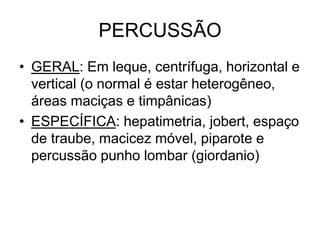 PERCUSSÃO
• GERAL: Em leque, centrífuga, horizontal e
vertical (o normal é estar heterogêneo,
áreas maciças e timpânicas)
• ESPECÍFICA: hepatimetria, jobert, espaço
de traube, macicez móvel, piparote e
percussão punho lombar (giordanio)
 