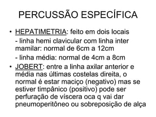 PERCUSSÃO ESPECÍFICA
• HEPATIMETRIA: feito em dois locais
- linha hemi clavicular com linha inter
mamilar: normal de 6cm a 12cm
- linha média: normal de 4cm a 8cm
• JOBERT: entre a linha axilar anterior e
média nas últimas costelas direita, o
normal é estar maciço (negativo) mas se
estiver timpânico (positivo) pode ser
perfuração de víscera oca q vai dar
pneumoperitôneo ou sobreposição de alça
 