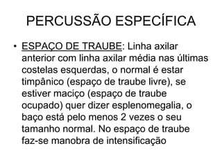 PERCUSSÃO ESPECÍFICA
• ESPAÇO DE TRAUBE: Linha axilar
anterior com linha axilar média nas últimas
costelas esquerdas, o normal é estar
timpânico (espaço de traube livre), se
estiver maciço (espaço de traube
ocupado) quer dizer esplenomegalia, o
baço está pelo menos 2 vezes o seu
tamanho normal. No espaço de traube
faz-se manobra de intensificação
 