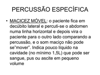 PERCUSSÃO ESPECÍFICA
• MACICEZ MÓVEL: o paciente fica em
decúbito lateral e percuti-se o abdomen
numa linha horizontal e depois vira o
paciente para o outro lado comparando a
percussão, e o som maciço não pode
se”mover”. Indica pouco líquido na
cavidade (no mínimo 1,5L) que pode ser
sangue, pus ou ascite em pequeno
volume
 