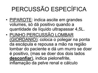 PERCUSSÃO ESPECÍFICA
• PIPAROTE: indica ascite em grandes
volumes, só dá positivo quando a
quantidade de líquido ultrapassar 4,5L.
• PUNHO PERCUSSÃO LOMBAR
(GIORDANIO): coloca o polegar na ponta
da escápula e repousa a mão na região
lombar do paciente e dá um murro se doer
é positivo, (mas se doer dos dois lados
desconfiar), indica pielonefrite,
inflamação da pelve renal e cálculo
 